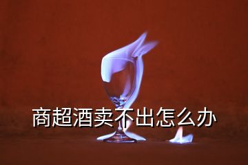 商超酒賣(mài)不出怎么辦