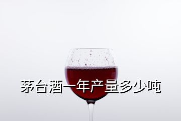 茅臺酒一年產量多少噸