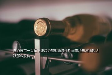 白酒股市一直呈下跌趨勢(shì)想知道過年期間市場(chǎng)白酒銷售活躍那么股價(jià)
