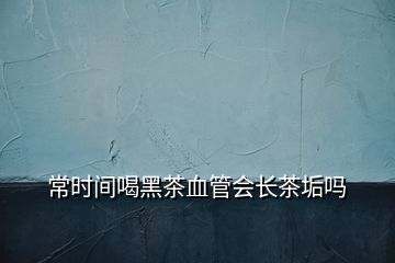 常時(shí)間喝黑茶血管會(huì)長茶垢嗎