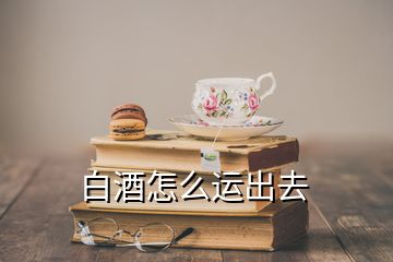 白酒怎么運出去