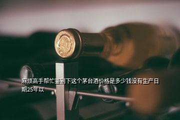 麻煩高手幫忙鑒別下這個(gè)茅臺(tái)酒價(jià)格是多少錢沒(méi)有生產(chǎn)日期25年以