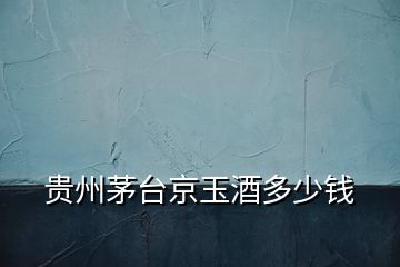 貴州茅臺京玉酒多少錢