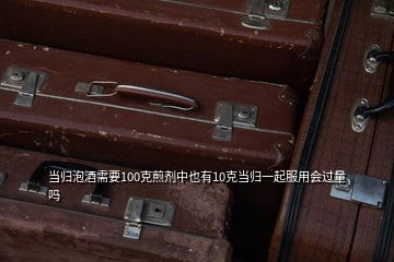 當(dāng)歸泡酒需要100克煎劑中也有10克當(dāng)歸一起服用會(huì)過(guò)量嗎