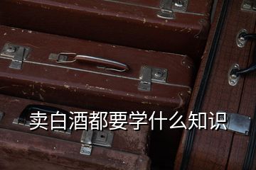 賣(mài)白酒都要學(xué)什么知識(shí)