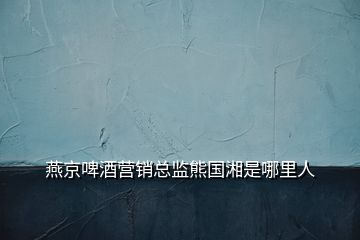燕京啤酒營(yíng)銷總監(jiān)熊國(guó)湘是哪里人
