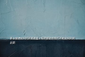 茅臺鎮(zhèn)酒如何打開其瓶盒上有把鈅匙但我們不知如何利用此鈅