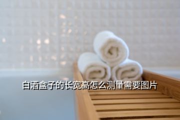 白酒盒子的長(zhǎng)寬高怎么測(cè)量需要圖片