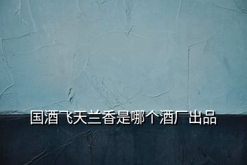國酒飛天蘭香是哪個酒廠出品
