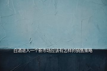 白酒進入一個新市場應該有怎樣的銷售策略