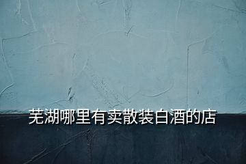 蕪湖哪里有賣(mài)散裝白酒的店