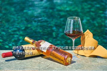 超市里面賣(mài)的貴州原將酒廠生產(chǎn)的52度龍福駕純包谷酒是不是純包谷酒