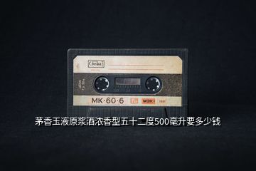 茅香玉液原漿酒濃香型五十二度500毫升要多少錢