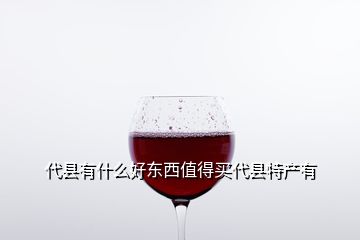 代縣有什么好東西值得買(mǎi)代縣特產(chǎn)有