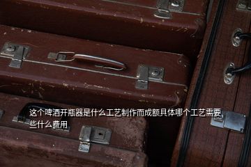 這個啤酒開瓶器是什么工藝制作而成額具體哪個工藝需要些什么費(fèi)用