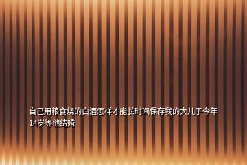 自己用糧食燒的白酒怎樣才能長時(shí)間保存我的大兒子今年14歲等他結(jié)婚