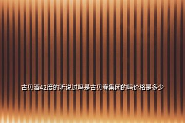 古貝酒42度的聽說過嗎是古貝春集團的嗎價格是多少