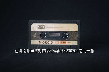 在濟(jì)南哪里買(mǎi)好的茅臺(tái)酒價(jià)格200300之間一瓶