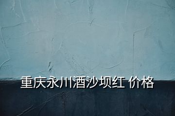 重慶永川酒沙壩紅 價格