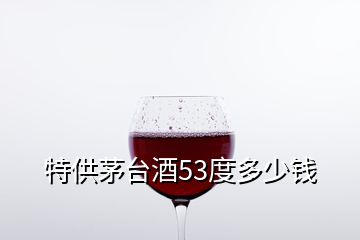 特供茅臺(tái)酒53度多少錢(qián)