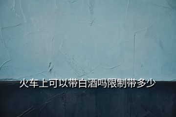 火車(chē)上可以帶白酒嗎限制帶多少
