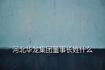 河北華龍集團(tuán)董事長(zhǎng)姓什么