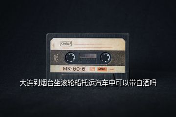 大連到煙臺坐滾輪船托運(yùn)汽車中可以帶白酒嗎