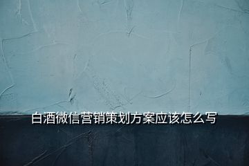 白酒微信營銷策劃方案應該怎么寫