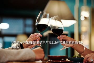 我想查一下白酒的價格結(jié)果淘寶上沒有我要查的酒請問去哪里查