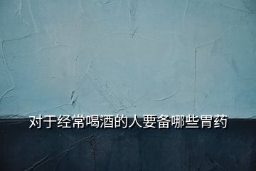 對于經常喝酒的人要備哪些胃藥