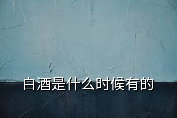 白酒是什么時(shí)候有的