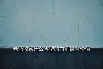 老酒收藏什么香型的白酒最有價值