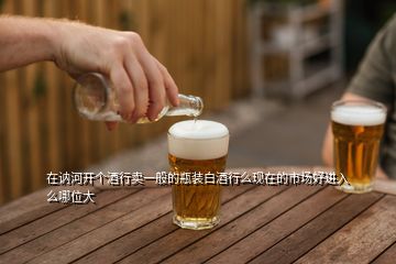 在訥河開(kāi)個(gè)酒行賣一般的瓶裝白酒行么現(xiàn)在的市場(chǎng)好進(jìn)入么哪位大
