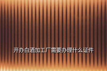 開(kāi)辦白酒加工廠需要辦理什么證件