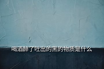 喝酒醉了吐出的黑的物質是什么