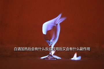 白酒加熱后會有什么反應飲用后又會有什么副作用