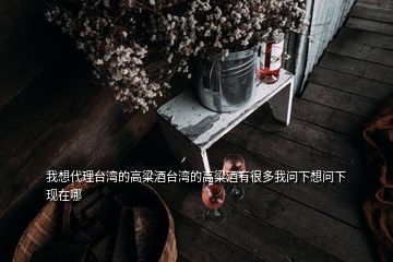 我想代理臺(tái)灣的高粱酒臺(tái)灣的高粱酒有很多我問(wèn)下想問(wèn)下現(xiàn)在哪