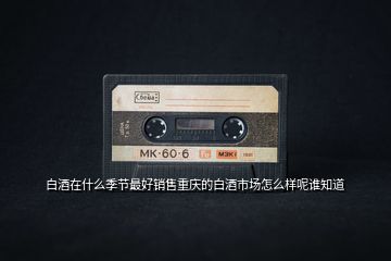白酒在什么季節(jié)最好銷(xiāo)售重慶的白酒市場(chǎng)怎么樣呢誰(shuí)知道
