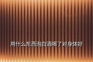 用什么東西泡白酒喝了對(duì)身體好