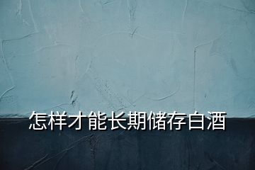 怎樣才能長(zhǎng)期儲(chǔ)存白酒