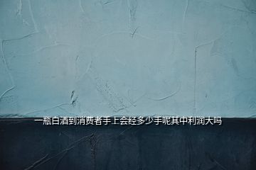 一瓶白酒到消費(fèi)者手上會(huì)經(jīng)多少手呢其中利潤(rùn)大嗎
