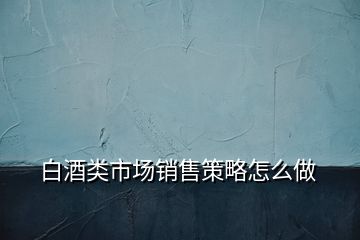 白酒類市場(chǎng)銷售策略怎么做