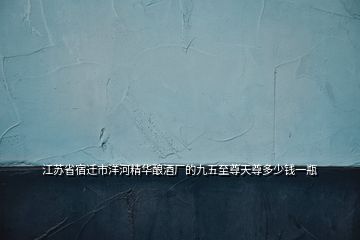 江蘇省宿遷市洋河精華釀酒廠的九五至尊天尊多少錢一瓶