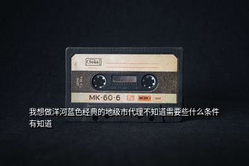 我想做洋河藍色經(jīng)典的地級市代理不知道需要些什么條件有知道