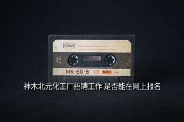 神木北元化工廠招聘工作 是否能在網(wǎng)上報名