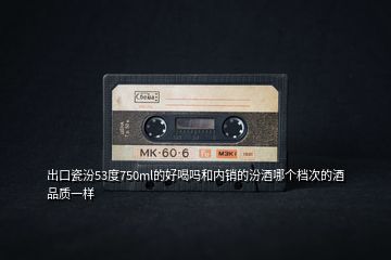出口瓷汾53度750ml的好喝嗎和內(nèi)銷(xiāo)的汾酒哪個(gè)檔次的酒品質(zhì)一樣