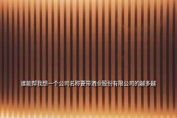 誰能幫我想一個(gè)公司名稱要帶酒業(yè)股份有限公司的越多越