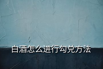 白酒怎么進(jìn)行勾兌方法