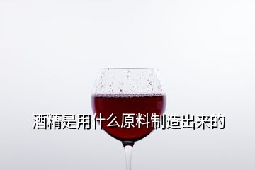 酒精是用什么原料制造出來(lái)的