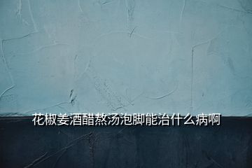 花椒姜酒醋熬湯泡腳能治什么病啊
